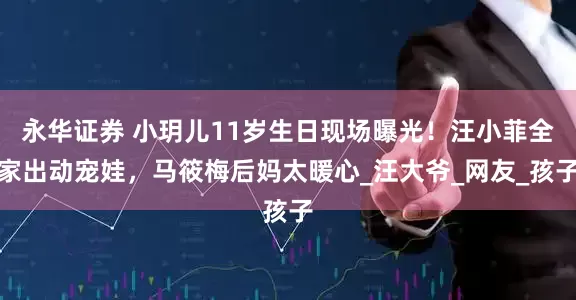 永华证券 小玥儿11岁生日现场曝光！汪小菲全家出动宠娃，马筱梅后妈太暖心_汪大爷_网友_孩子