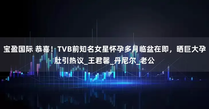 宝盈国际 恭喜！TVB前知名女星怀孕多月临盆在即，晒巨大孕肚引热议_王君馨_丹尼尔_老公