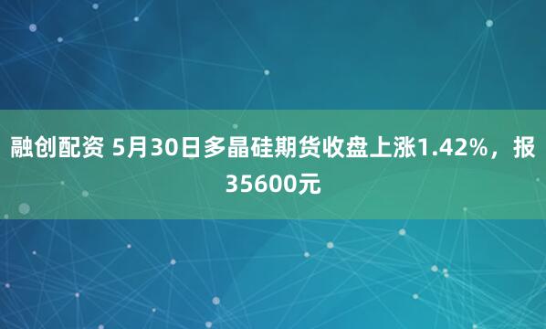 融创配资 5月30日多晶硅期货收盘上涨1.42%，报35600元
