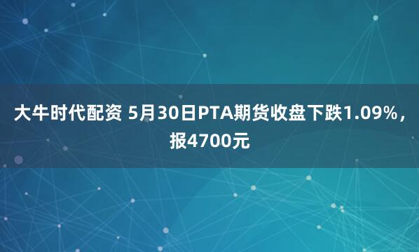 大牛时代配资 5月30日PTA期货收盘下跌1.09%，报4700元