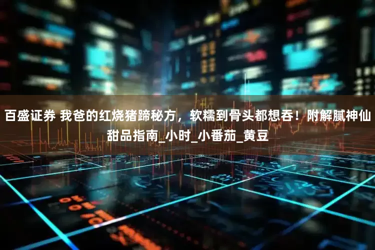 百盛证券 我爸的红烧猪蹄秘方，软糯到骨头都想吞！附解腻神仙甜品指南_小时_小番茄_黄豆