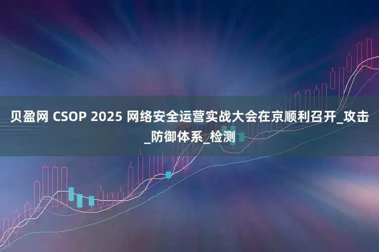 贝盈网 CSOP 2025 网络安全运营实战大会在京顺利召开_攻击_防御体系_检测