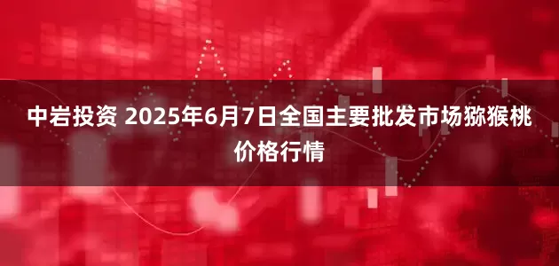中岩投资 2025年6月7日全国主要批发市场猕猴桃价格行情