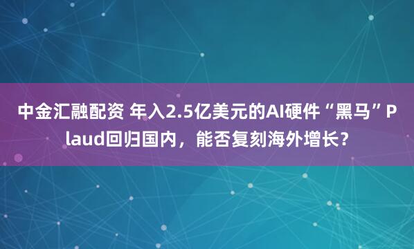 中金汇融配资 年入2.5亿美元的AI硬件“黑马”Plaud回归国内，能否复刻海外增长？