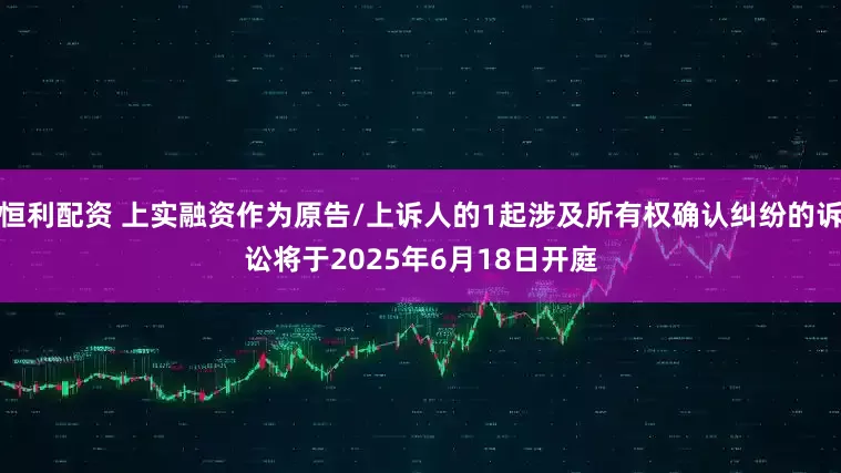 恒利配资 上实融资作为原告/上诉人的1起涉及所有权确认纠纷的诉讼将于2025年6月18日开庭