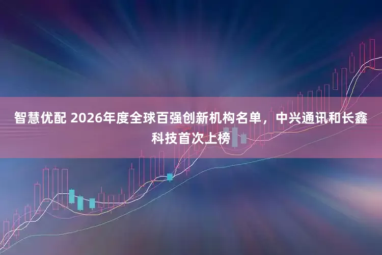 智慧优配 2026年度全球百强创新机构名单，中兴通讯和长鑫科技首次上榜